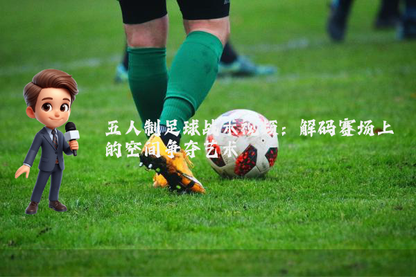 五人制足球战术视频:解码赛场上的空间争夺艺术